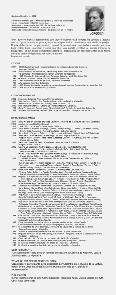 Naci en Medelln en 1962  Su Obra se destaca por la forma de grabar y copiar La Naturaleza  en sus  estructuras  internas y externas Su carrera  y experiencia  tambin  la ha desarrollado en :   Diseo comercial,  publicidad  y  arquitectura   diseando y creando un gran nmero  de  proyectos en  el medio     2009  .  2014 Estudio Individual - experimentacin, investigacin Desarrollo de nuevas              tcnicas - fractales 2008 .  Master en Gestin comercial,  Marketing, Publicidad, Comunicacin             y E-comerce - Formaselect Asociacin Espaola de Negocios 1994 .  1993 Historia del Arte, Academia  Escala de las Artes Medelln, Colombia   1992    Grabado  profesor  Jaime  Osorio  Medelln, Colombia   1985 .  1982 Publicidad Instituto de Artes, Medelln, Colombia 1981    Arte espacio Medelln, Colombia 1981 .  1985 Dibujo, Anatoma y escultura en papel con el maestro Gustavo Meja, Medelln, Col  1977 .  1975 Bellas Artes de Medelln, Colombia           2003    Implosin Colombo Americano Pereira Colombia  2002    "Macronsmo Plstico "La  Cuadra talleres abiertos Pereira, Colombia    2001    "Homo - Plato"  Ibermundo  Gallery,  New  Orlens  USA   2000    Individual simultnea,  Galera La Francia Medelln, Colombia   1994    Obra Permanente Cuadro mural "Descubrimiento" Concejo de Medelln, Colombia 1983    "Carboncillos Ecolines y Pastel" Sala Fernando Gonzlez, Envigado Colombia      2017 .  2016 We are on the side of peace Colombia . Palacio de la Cultura Medelln, Colombia   2016    Jpiter (Armand Bolling Gallery) 2015 .  2014 . 2013  Boca Ratn (Rosenbaum Gallery)  2011 .  Boca Ratn (Caesarea  Gallery),  (Karen Linney Gallery)  /  Miami (Luis Boffil Gallery)             / Puerto Rico (San Juan)  Alejandro Alfonso  (subastas Coqui) 2010 .  Boca Ratn (Caesarea Gallery)  /  (Karen Linney Gallery) / Miami (Luis Boffil Gallery)              2008 .  West Palm beach (Robert car Gallery) / Miami (Jorge Sori Fine Art),             (Virginia Miller Gallery)  Boca Ratn (Caesarea Gallery)  /  Miami (Luis Boffil Gallery)             / (Karen Linney Gallery)  2007    West Palm beach (Robert car Gallery) / Miami (Jorge Sori Fine Art),             (Virginia Miller Gallery)       2006    Galera La Castellana Madrid Espaa / Ebon Design - Architects New York             /Saln Departamental de Artes visuales Palacio Rafael Uribe Medelln, Col             / West Palm beach (Robert car Gallery) /             Miami (Jorge Sori Fine Art), (Virginia Miller Gallery) / Boca Ratn (Caesarea Gallery)             / (Karen Linney Gallery) / Miami (Luis Boffil Gallery)     2005    V   BIENAL de  Arte Contemporneo  Florencia, Italia / (Karen Linney Gallery)             / West Palm beach             (Robert car Gallery)/ Miami (Jorge Sori Fine Art), (Virginia Miller Gallery) / Puerto Rico             (San Juan)             Alejandro Alfonso (subastas Coqui)  / Boca Ratn  (Caesarea Gallery)              / (Karen Linney Gallery)  / Miami (Luis Boffil Gallery)   2004    West Palm beach  (Robert car Gallery)  /  Miami (Jorge Sori Fine Art),              (Virginia Miller Gallery) / Puerto Rico (San Juan) Alejandro Alfonso (subastas Coqui)             / Boca Ratn (Caesarea Gallery)  /   Miami (Luis Boffil Gallery) / (Karen Linney Gallery)            2003    Propuestas Grupo de Arte Libre Alcalda de Medelln / Ro-Arte  Medelln, Colombia             /  West Palm Beach (Robert car Gallery) / Miami (Jorge Sori Fine Art),  (Virginia Miller             Gallery) / Puerto Rico (San Juan) Alejandro Alfonso (subastas Coqui) / Boca Ratn             (Caesarea Gallery) / (Karen Linney Gallery) / Miami (Luis Boffil Gallery)     2002    3 artistas 3 propuestas, Ibermundo Gallery New Orlens USA / Jorge Sori Fine Art,             Coral Gables Florida USA / West Palm beach (Robert car Gallery) / Miami (Virginia Miller             Gallery) /  Boca Ratn  (Caesarea Gallery) / (Karen Linney Gallery)  / Miami (Luis Boffil             Gallery) / Puerto Rico (San Juan) Alejandro Alfonso (subastas Coqui)      2001     Art Miami /  Boca Ratn (Caesarea Gallery) /  (Karen Linney Gallery)  / Miami             (Luis Boffil Gallery) West Palm beach (Robert car Gallery) / Puerto Rico (San Juan)             Alejandro Alfonso (subast Coqui)  /  Miami (Jorge Sori Fine Art), (Virginia Miller Gallery)     2000    "Vallearte" Saln de artistas del rea Metropolitana  Casa de la Cultura Sabaneta,              Antioquia -Colombia / Saln Departamental de Artes plsticas, Sala Eladio Vlez Palacio             de Bellas Artes de Medelln / Colectiva Casa de la Cultura  Sala Dbora Arango  Envigado,             Colombia / Convocatoria  Red  Departamental  de  artes  plsticas  Palacio de la Cultura             Rafael Uribe Uribe, Medelln / Puerto Rico (San Juan) Alejandro Alfonso (subastas Coqui)             /  Boca Ratn (Caesarea - Gallery) / (Karen Linney Gallery)  / Miami (Luis Boffil Gallery)   1999    Puerto Rico  (San Juan)  Alejandro Alfonso  (subastas Coqui)  /  Boca Ratn (Caesarea             Gallery) / (Karen Linney Gallery) Miami (Luis Boffil Gallery) /Ciencia y Arte, Universidad             Cooperativa de Colombia, Medelln   1998    Convocatoria IV premio de pintura, agrupacin Mutua Barcelona Espaa /            Convocatoria II certamen de pintura de pequeo formato, Len Espaa     1994   III  Encuentro de artes plsticas, Secretaria de Educacin y cultura de Medelln,              Museo de Antioquia - Colombia 1993    "Caballos" colectiva galera de arte Florentino,  Bogot - Colombia     1992    Pequeo formato, Visin Art Gallery, Boston USA / Pequeo formato Galera Lucy Correa,               Medelln -  Colombia    1991    Colectiva  del  91,  Escala  de  las  artes  de  Medelln, Colombia    1984    Muestra colectiva sala Cultural Fernando Gonzlez  Envigado - Colombia    1983    IV Muestra creativa Instituto  de  artes  de  Medelln - Colombia    1982    III  Muestra  creativa  Instituto  de  artes  de  Medelln - Colombia  OBRA PERMANENTE Descubrimiento obra de gran formato ubicada en el Consejo de Medelln, Centro  Administrativo La Alpujarra  WE ARE ON THE SIDE OF PEACE COLOMBIA Organizador y participante de la exposicin por Colombia en el Palacio de la Cultura  Rafael Uribe Uribe en Medelln a nivel Mundial con ms de 43 pases en  representacin  PUBLICACIN Bienal Internacional de arte Contemporneo, Florencia Italia. Quinta Edicin de 2055  Obra: Auto semejanza      ESTUDIOS EXPOSICIONES INDIVIDUALES EXPOSICIONES COLECTIVAS JORGE GAVIRIA MESA Por  auto-referencia descubrimos que todo lo nuestro est inmerso de cdigos y lecturas que se copian,  causamos planos, espacios fragmentados como interpretacin de lenguajes.  El arte debe de ser simple, abierto, causal de sensaciones conectadas a nuestro entorno. Cada color, lnea, material o expresin abre una puerta creativa al mundo inmerso de bsquedas.  Es all donde combinamos Hombre - Naturaleza son representantes en la forma de como vemos o deseamos ver nuestro mundo   Este es mi mundo